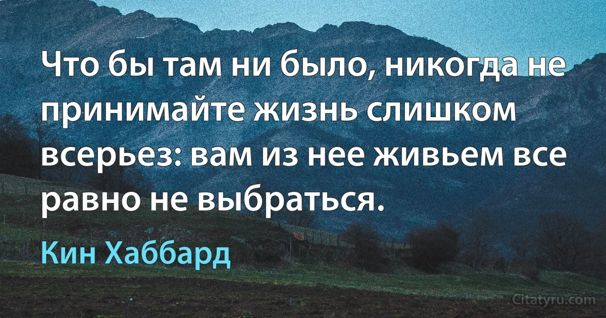 Что бы там ни было, никогда не принимайте жизнь слишком всерьез: вам из нее живьем все равно не выбраться. (Кин Хаббард)