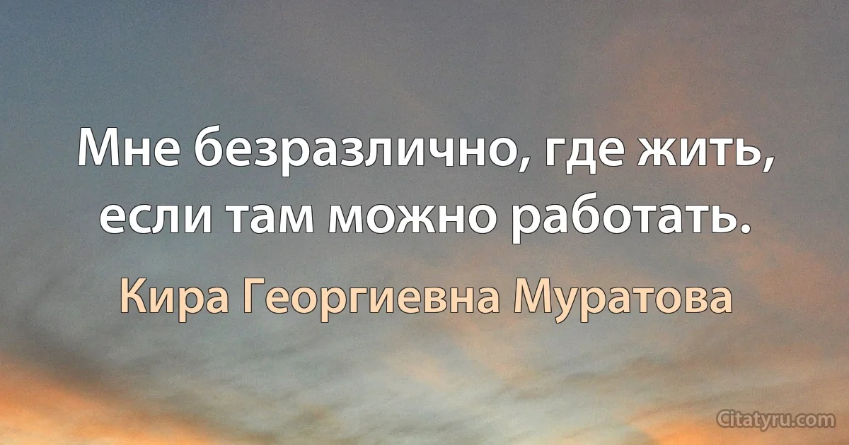 Мне безразлично, где жить, если там можно работать. (Кира Георгиевна Муратова)