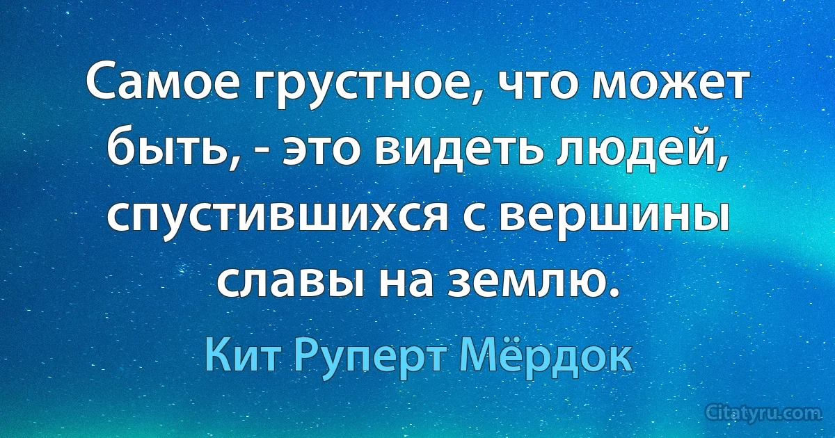 Самое грустное, что может быть, - это видеть людей, спустившихся с вершины славы на землю. (Кит Руперт Мёрдок)