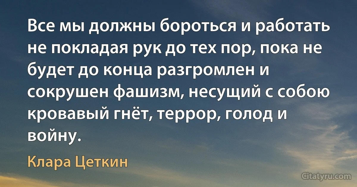 Все мы должны бороться и работать не покладая рук до тех пор, пока не будет до конца разгромлен и сокрушен фашизм, несущий с собою кровавый гнёт, террор, голод и войну. (Клара Цеткин)