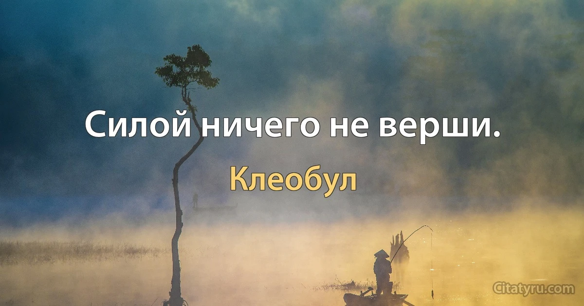 Силой ничего не верши. (Клеобул)