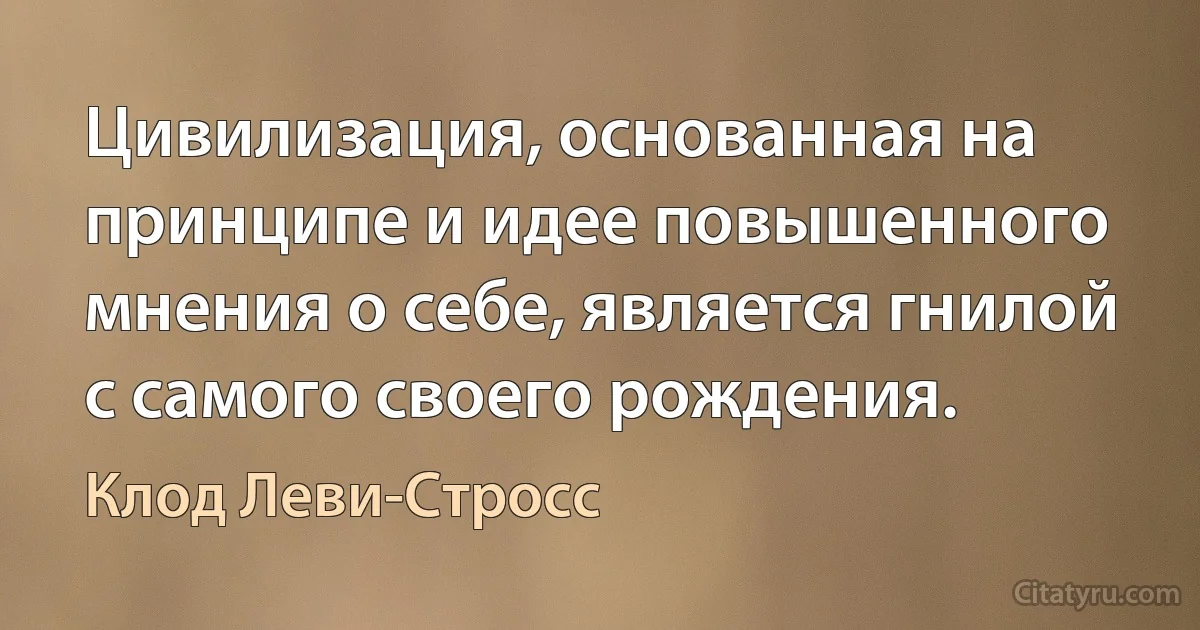 Цивилизация, основанная на принципе и идее повышенного мнения о себе, является гнилой с самого своего рождения. (Клод Леви-Стросс)