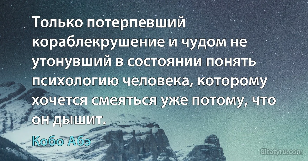 Только потерпевший кораблекрушение и чудом не утонувший в состоянии понять психологию человека, которому хочется смеяться уже потому, что он дышит. (Кобо Абэ)