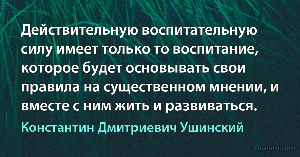 Действительную воспитательную силу имеет только то воспитание, которое будет основывать свои правила на существенном мнении, и вместе с ним жить и развиваться. (Константин Дмитриевич Ушинский)