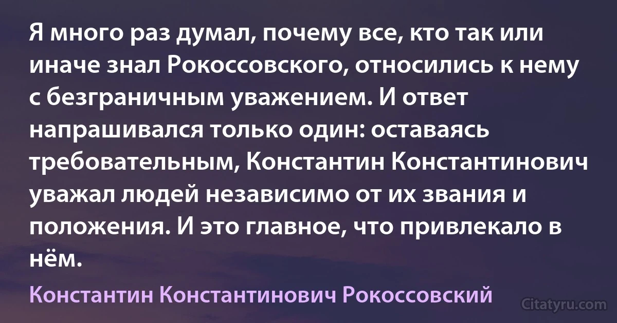 Я много раз думал, почему все, кто так или иначе знал Рокоссовского, относились к нему с безграничным уважением. И ответ напрашивался только один: оставаясь требовательным, Константин Константинович уважал людей независимо от их звания и положения. И это главное, что привлекало в нём. (Константин Константинович Рокоссовский)