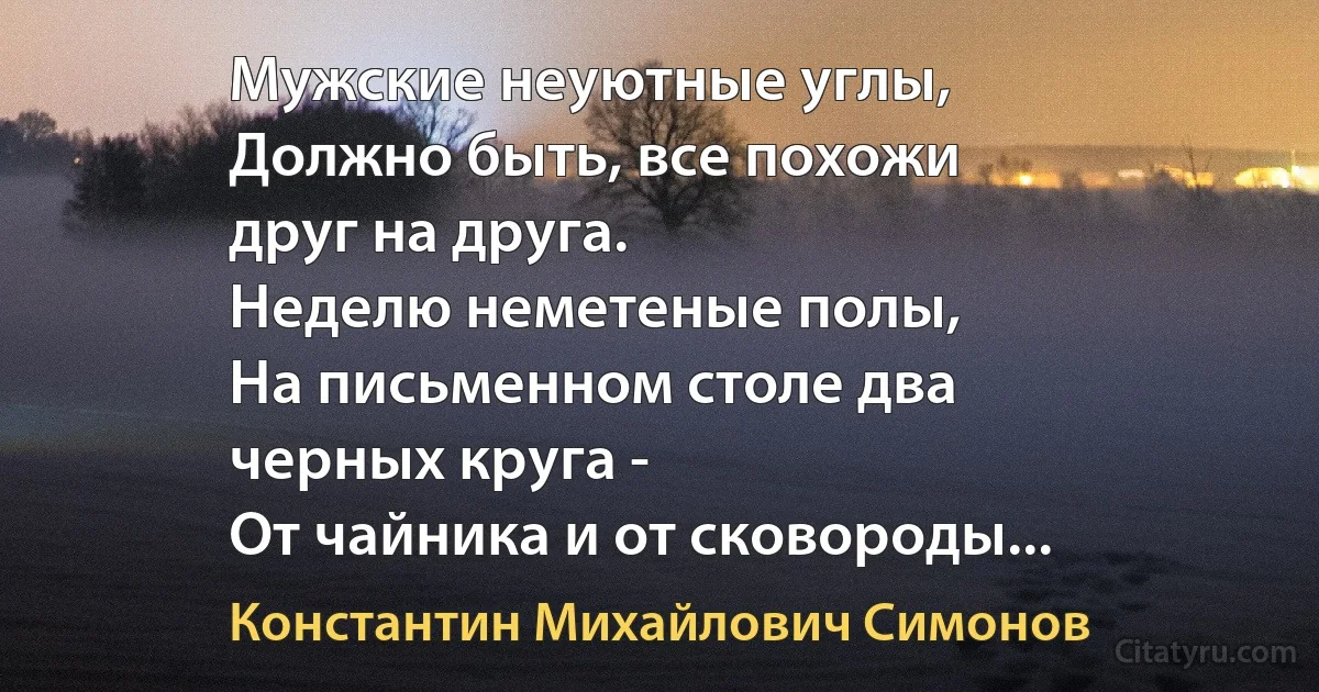 Мужские неуютные углы,
Должно быть, все похожи
друг на друга.
Неделю неметеные полы,
На письменном столе два
черных круга -
От чайника и от сковороды... (Константин Михайлович Симонов)