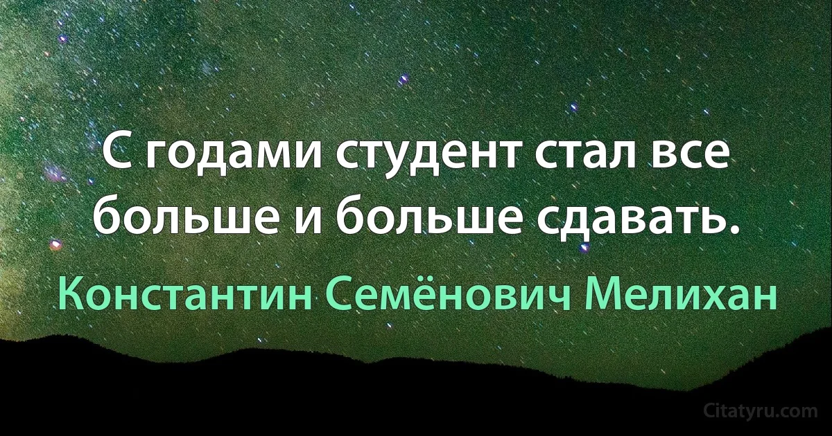 С годами студент стал все больше и больше сдавать. (Константин Семёнович Мелихан)