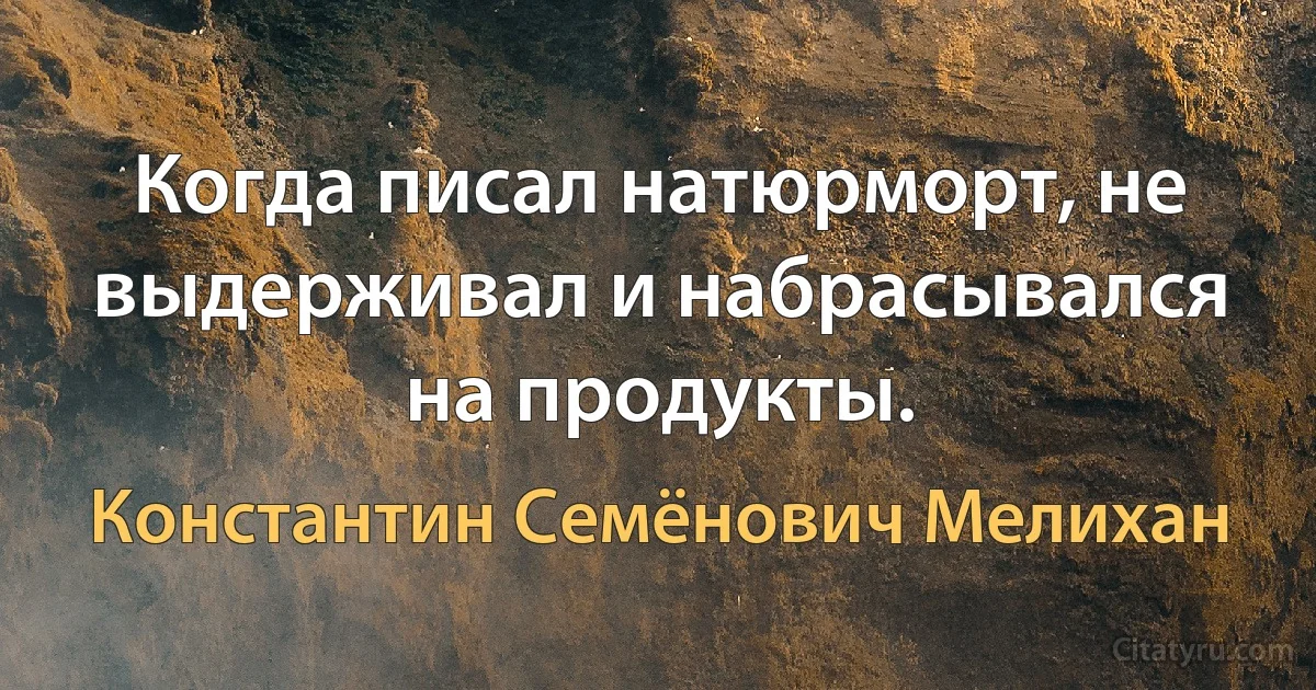 Когда писал натюрморт, не выдерживал и набрасывался на продукты. (Константин Семёнович Мелихан)