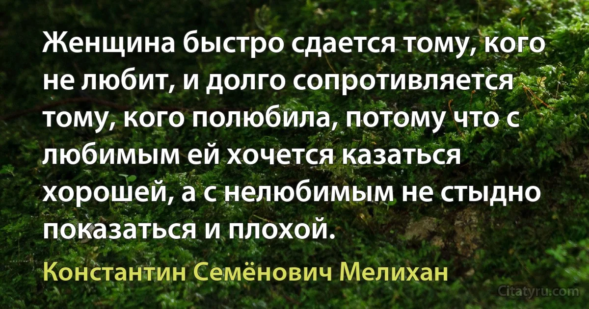 Женщина быстро сдается тому, кого не любит, и долго сопротивляется тому, кого полюбила, потому что с любимым ей хочется казаться хорошей, а с нелюбимым не стыдно показаться и плохой. (Константин Семёнович Мелихан)