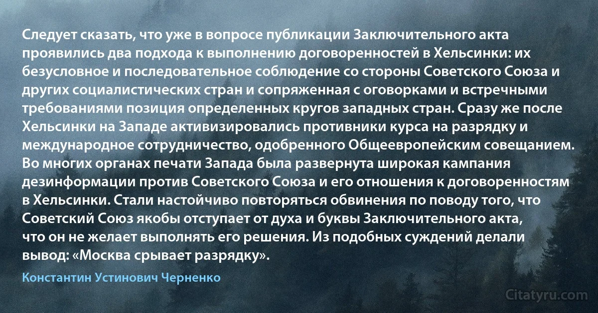 Следует сказать, что уже в вопросе публикации Заключительного акта проявились два подхода к выполнению договоренностей в Хельсинки: их безусловное и последовательное соблюдение со стороны Советского Союза и других социалистических стран и сопряженная с оговорками и встречными требованиями позиция определенных кругов западных стран. Сразу же после Хельсинки на Западе активизировались противники курса на разрядку и международное сотрудничество, одобренного Общеевропейским совещанием. Во многих органах печати Запада была развернута широкая кампания дезинформации против Советского Союза и его отношения к договоренностям в Хельсинки. Стали настойчиво повторяться обвинения по поводу того, что Советский Союз якобы отступает от духа и буквы Заключительного акта, что он не желает выполнять его решения. Из подобных суждений делали вывод: «Москва срывает разрядку». (Константин Устинович Черненко)