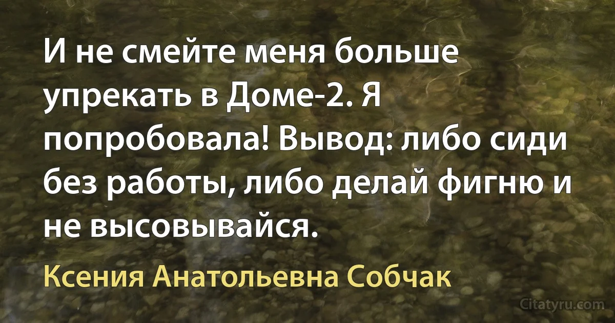 И не смейте меня больше упрекать в Доме-2. Я попробовала! Вывод: либо сиди без работы, либо делай фигню и не высовывайся. (Ксения Анатольевна Собчак)