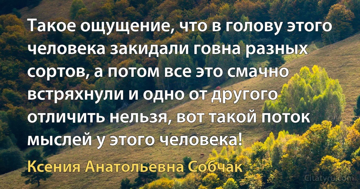 Такое ощущение, что в голову этого человека закидали говна разных сортов, а потом все это смачно встряхнули и одно от другого отличить нельзя, вот такой поток мыслей у этого человека! (Ксения Анатольевна Собчак)