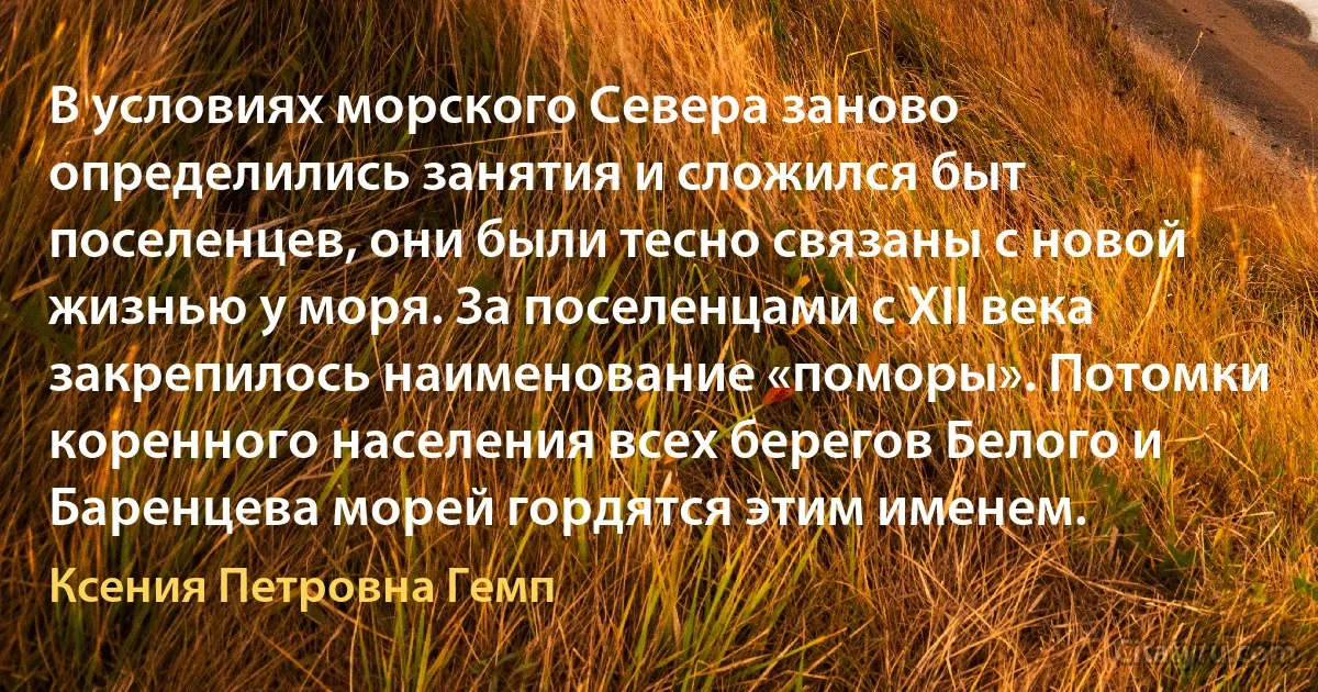 В условиях морского Севера заново определились занятия и сложился быт поселенцев, они были тесно связаны с новой жизнью у моря. За поселенцами с ХII века закрепилось наименование «поморы». Потомки коренного населения всех берегов Белого и Баренцева морей гордятся этим именем. (Ксения Петровна Гемп)