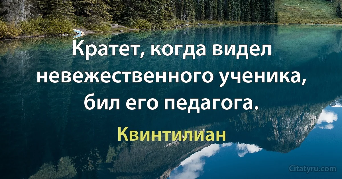 Кратет, когда видел невежественного ученика, бил его педагога. (Квинтилиан)