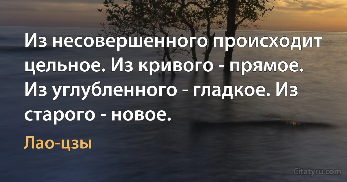 Из несовершенного происходит цельное. Из кривого - прямое. Из углубленного - гладкое. Из старого - новое. (Лао-цзы)