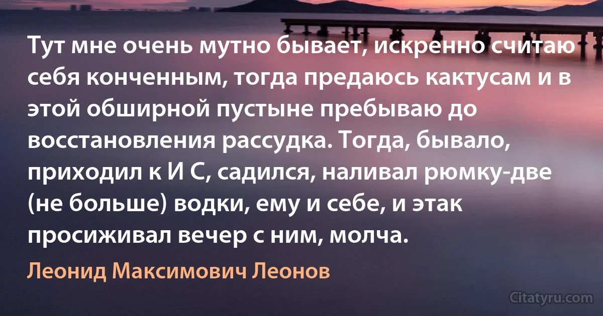 Тут мне очень мутно бывает, искренно считаю себя конченным, тогда предаюсь кактусам и в этой обширной пустыне пребываю до восстановления рассудка. Тогда, бывало, приходил к И С, садился, наливал рюмку-две (не больше) водки, ему и себе, и этак просиживал вечер с ним, молча. (Леонид Максимович Леонов)