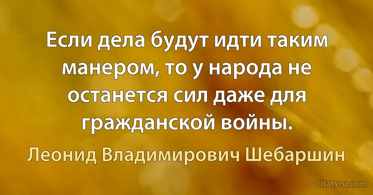 Если дела будут идти таким манером, то у народа не останется сил даже для гражданской войны. (Леонид Владимирович Шебаршин)