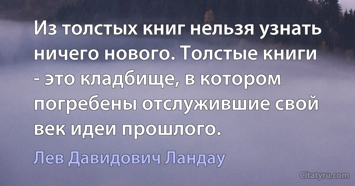 Из толстых книг нельзя узнать ничего нового. Толстые книги - это кладбище, в котором погребены отслужившие свой век идеи прошлого. (Лев Давидович Ландау)