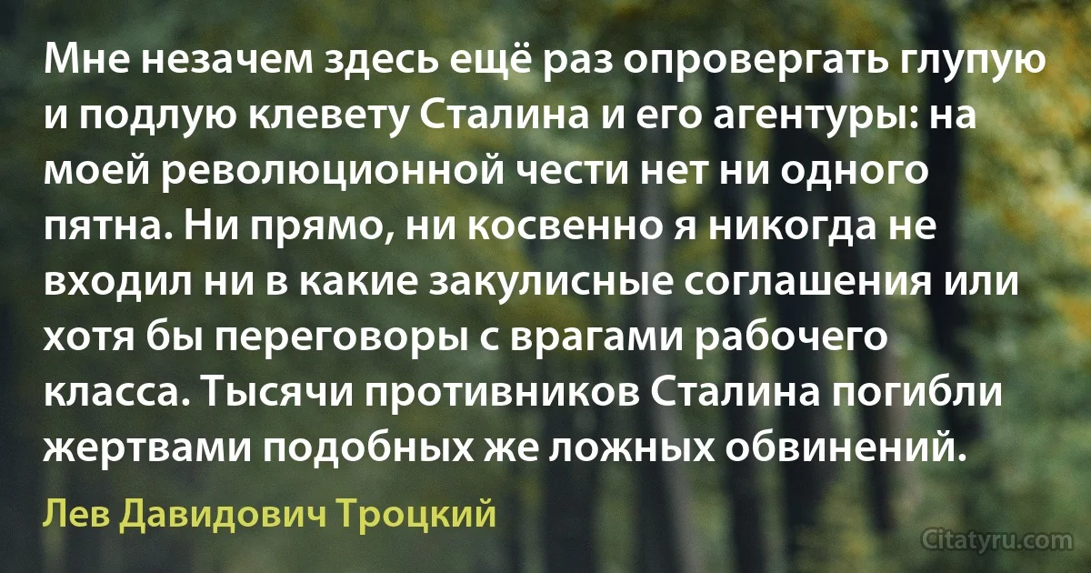 Мне незачем здесь ещё раз опровергать глупую и подлую клевету Сталина и его агентуры: на моей революционной чести нет ни одного пятна. Ни прямо, ни косвенно я никогда не входил ни в какие закулисные соглашения или хотя бы переговоры с врагами рабочего класса. Тысячи противников Сталина погибли жертвами подобных же ложных обвинений. (Лев Давидович Троцкий)