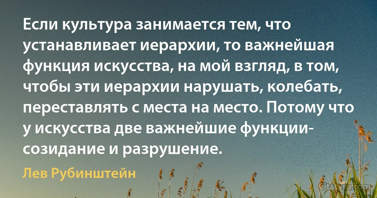 Если культура занимается тем, что устанавливает иерархии, то важнейшая функция искусства, на мой взгляд, в том, чтобы эти иерархии нарушать, колебать, переставлять с места на место. Потому что у искусства две важнейшие функции- созидание и разрушение. (Лев Рубинштейн)