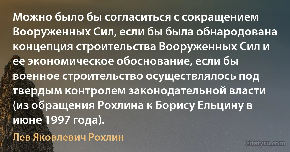 Можно было бы согласиться с сокращением Вооруженных Сил, если бы была обнародована концепция строительства Вооруженных Сил и ее экономическое обоснование, если бы военное строительство осуществлялось под твердым контролем законодательной власти (из обращения Рохлина к Борису Ельцину в июне 1997 года). (Лев Яковлевич Рохлин)