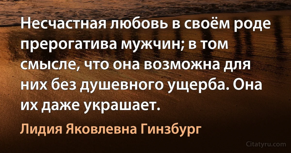 Несчастная любовь в своём роде прерогатива мужчин; в том смысле, что она возможна для них без душевного ущерба. Она их даже украшает. (Лидия Яковлевна Гинзбург)