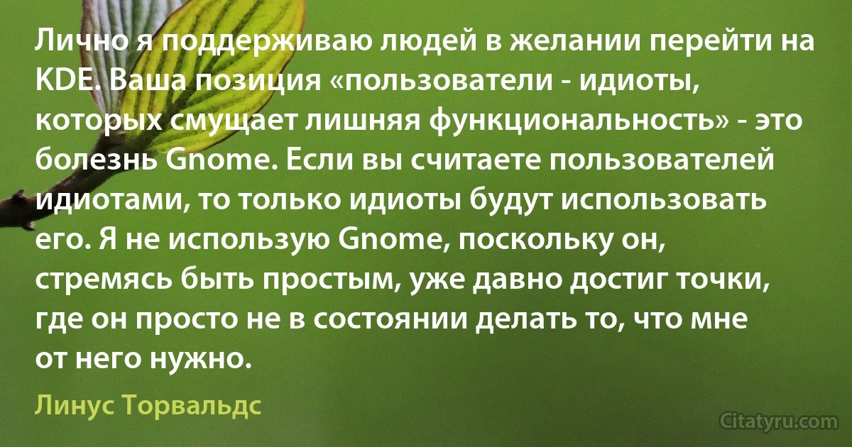 Лично я поддерживаю людей в желании перейти на KDE. Ваша позиция «пользователи - идиоты, которых смущает лишняя функциональность» - это болезнь Gnome. Если вы считаете пользователей идиотами, то только идиоты будут использовать его. Я не использую Gnome, поскольку он, стремясь быть простым, уже давно достиг точки, где он просто не в состоянии делать то, что мне от него нужно. (Линус Торвальдс)