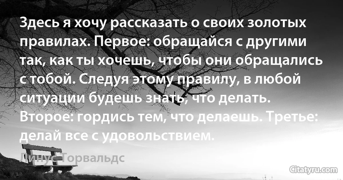 Здесь я хочу рассказать о своих золотых правилах. Первое: обращайся с другими так, как ты хочешь, чтобы они обращались с тобой. Следуя этому правилу, в любой ситуации будешь знать, что делать. Второе: гордись тем, что делаешь. Третье: делай все с удовольствием. (Линус Торвальдс)