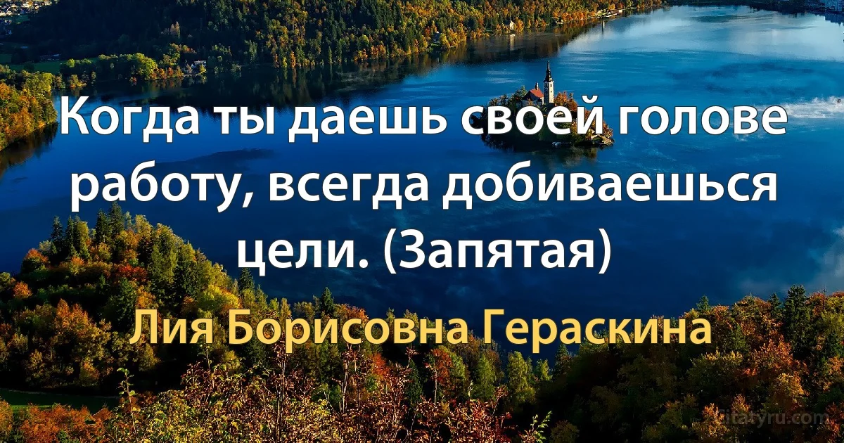 Когда ты даешь своей голове работу, всегда добиваешься цели. (Запятая) (Лия Борисовна Гераскина)