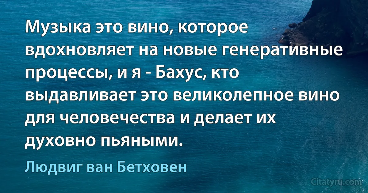 Музыка это вино, которое вдохновляет на новые генеративные процессы, и я - Бахус, кто выдавливает это великолепное вино для человечества и делает их духовно пьяными. (Людвиг ван Бетховен)