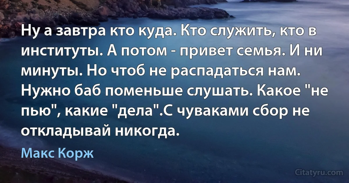 Ну а завтра кто куда. Кто служить, кто в институты. А потом - привет семья. И ни минуты. Но чтоб не распадаться нам. Нужно баб поменьше слушать. Какое "не пью", какие "дела".С чуваками сбор не откладывай никогда. (Макс Корж)