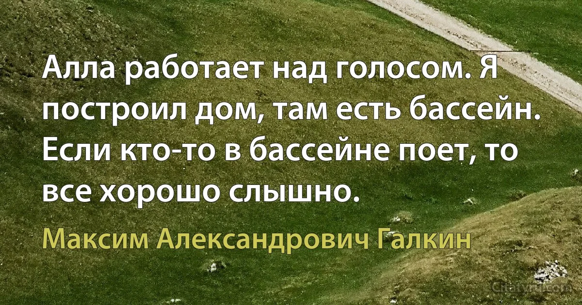 Алла работает над голосом. Я построил дом, там есть бассейн. Если кто-то в бассейне поет, то все хорошо слышно. (Максим Александрович Галкин)