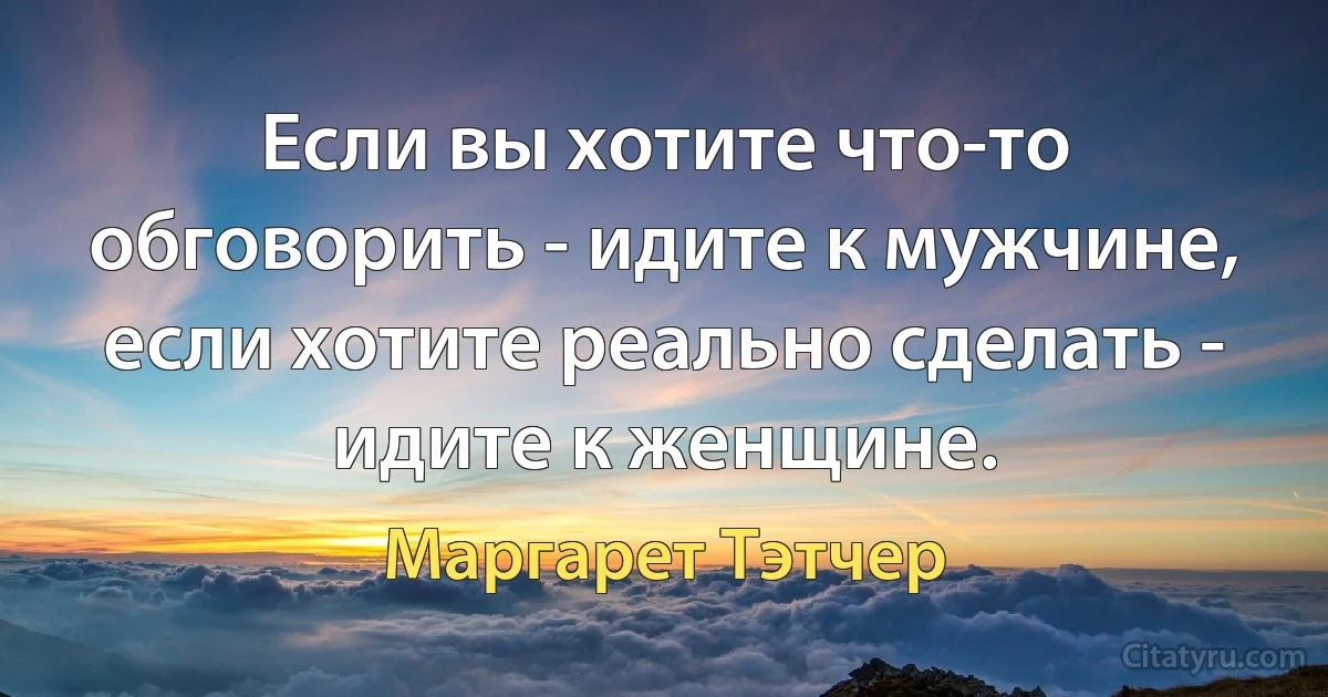 Если вы хотите что-то обговорить - идите к мужчине, если хотите реально сделать - идите к женщине. (Маргарет Тэтчер)