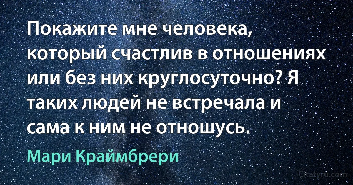 Покажите мне человека, который счастлив в отношениях или без них круглосуточно? Я таких людей не встречала и сама к ним не отношусь. (Мари Краймбрери)