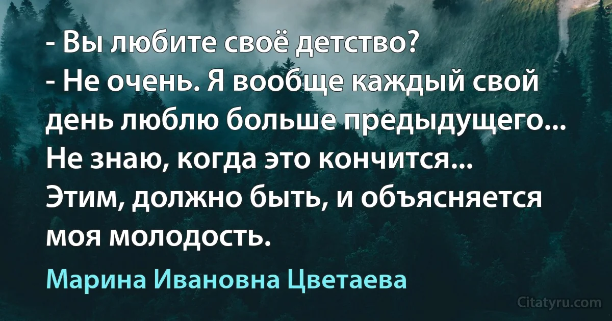 - Вы любите своё детство?
- Не очень. Я вообще каждый свой день люблю больше предыдущего... Не знаю, когда это кончится... Этим, должно быть, и объясняется моя молодость. (Марина Ивановна Цветаева)