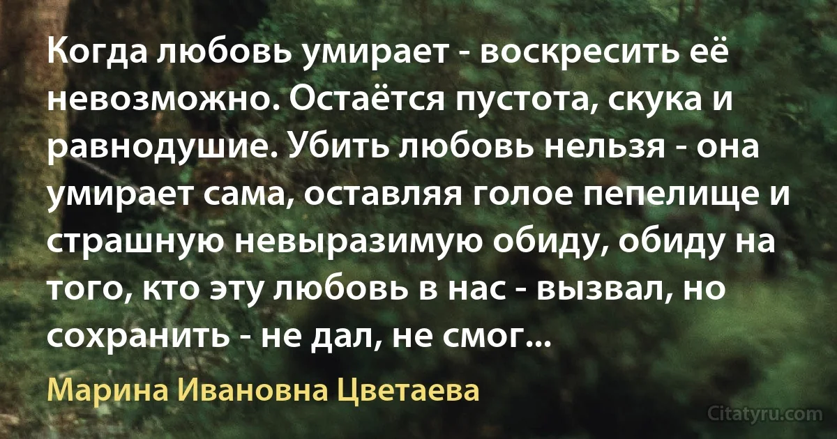 Когда любовь умирает - воскресить её невозможно. Остаётся пустота, скука и равнодушие. Убить любовь нельзя - она умирает сама, оставляя голое пепелище и страшную невыразимую обиду, обиду на того, кто эту любовь в нас - вызвал, но сохранить - не дал, не смог... (Марина Ивановна Цветаева)