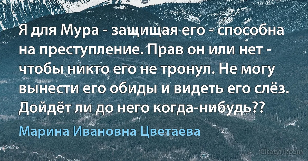 Я для Мура - защищая его - способна на преступление. Прав он или нет - чтобы никто его не тронул. Не могу вынести его обиды и видеть его слёз. Дойдёт ли до него когда-нибудь?? (Марина Ивановна Цветаева)