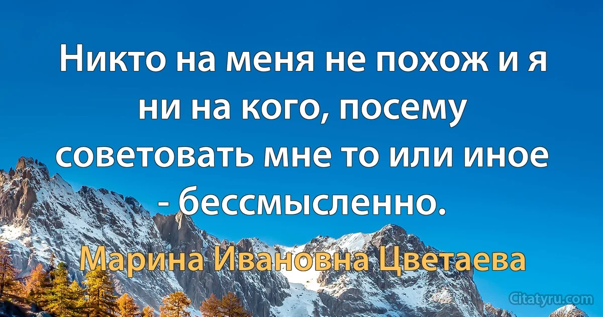 Никто на меня не похож и я ни на кого, посему советовать мне то или инoe - бессмысленно. (Марина Ивановна Цветаева)