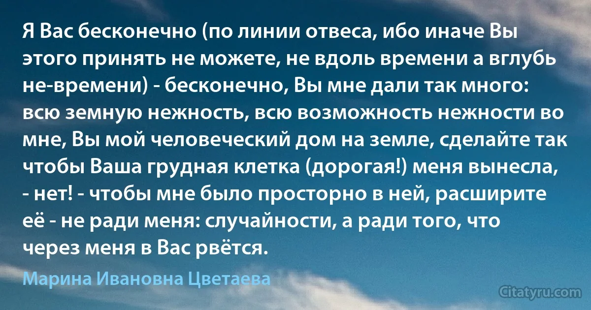 Я Вас бесконечно (по линии отвеса, ибо иначе Вы этого принять не можете, не вдоль времени а вглубь не-времени) - бесконечно, Вы мне дали так много: всю земную нежность, всю возможность нежности во мне, Вы мой человеческий дом на земле, сделайте так чтобы Ваша грудная клетка (дорогая!) меня вынесла, - нет! - чтобы мне было просторно в ней, расширите её - не ради меня: случайности, а ради того, что через меня в Вас рвётся. (Марина Ивановна Цветаева)