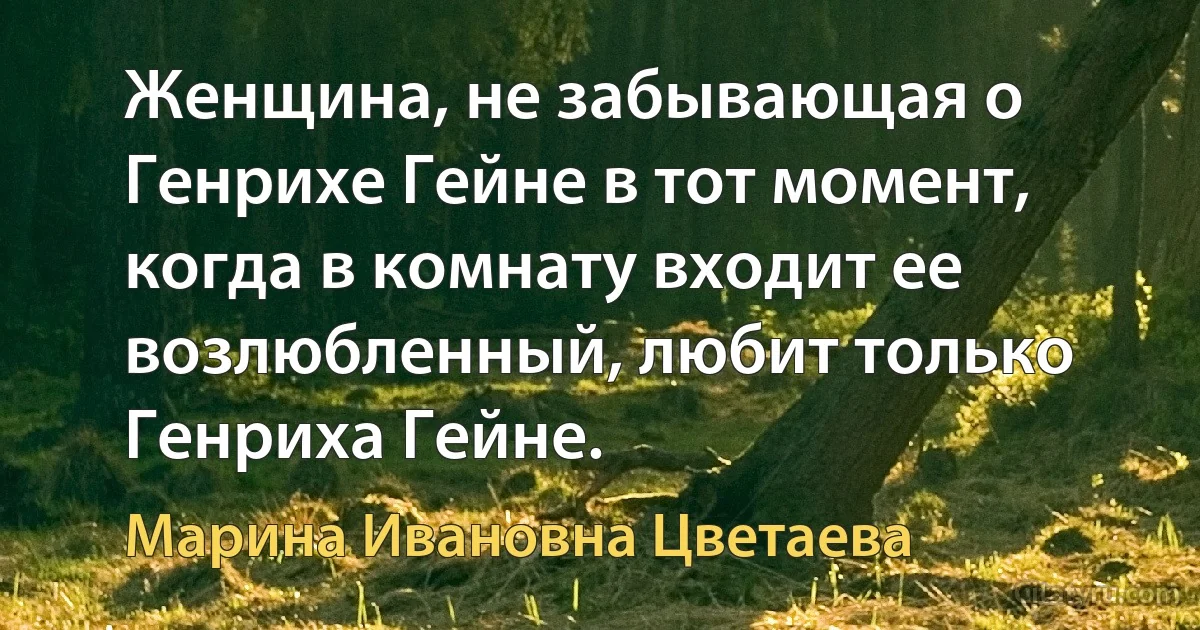 Женщина, не забывающая о Генрихе Гейне в тот момент, когда в комнату входит ее возлюбленный, любит только Генриха Гейне. (Марина Ивановна Цветаева)