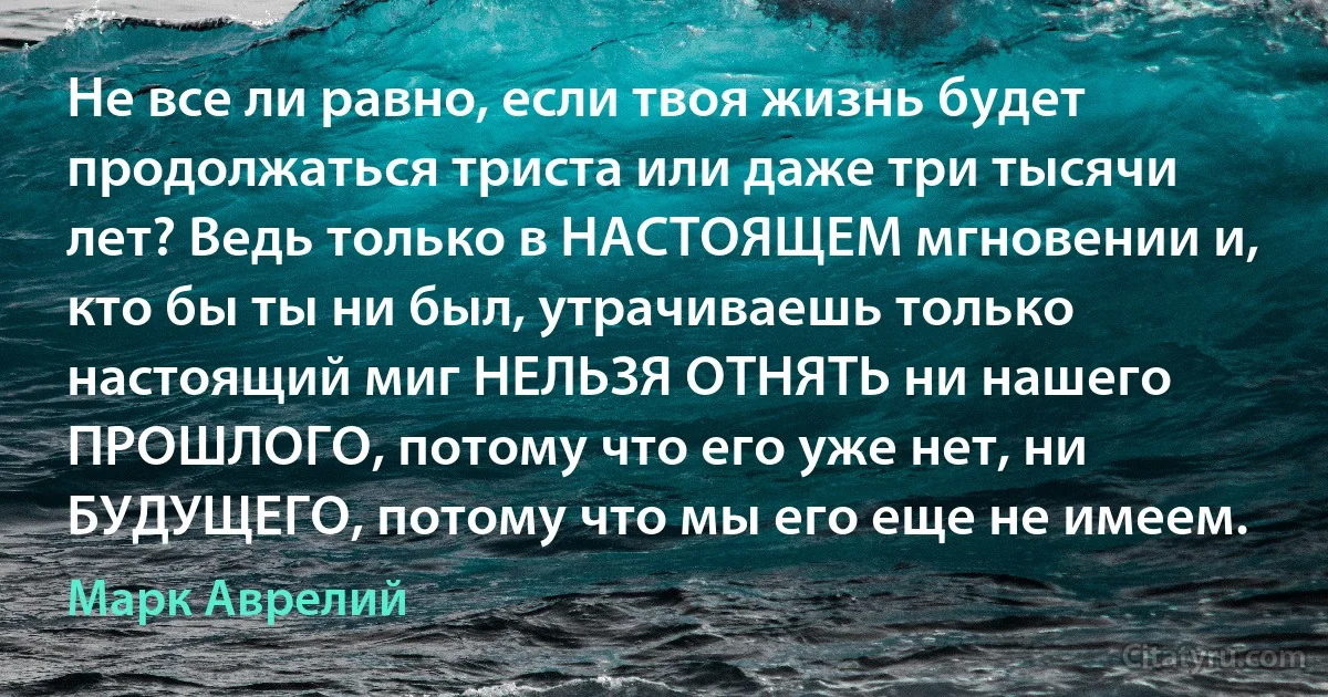 Не все ли равно, если твоя жизнь будет продолжаться триста или даже три тысячи лет? Ведь только в НАСТОЯЩЕМ мгновении и, кто бы ты ни был, утрачиваешь только настоящий миг НЕЛЬЗЯ ОТНЯТЬ ни нашего ПРОШЛОГО, потому что его уже нет, ни БУДУЩЕГО, потому что мы его еще не имеем. (Марк Аврелий)