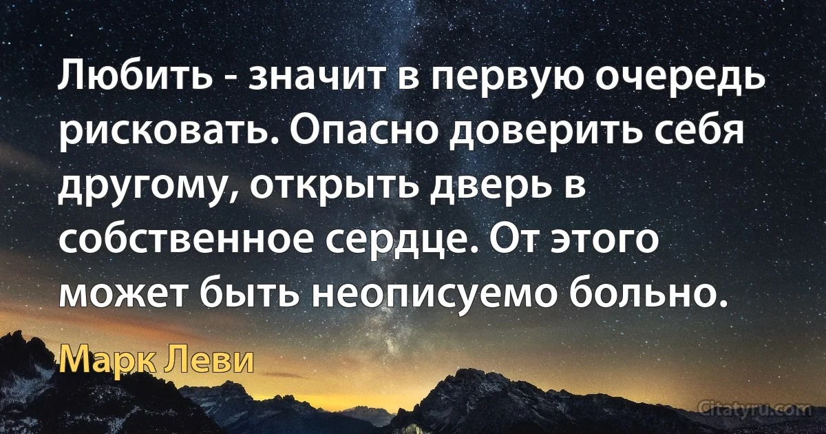 Любить - значит в первую очередь рисковать. Опасно доверить себя другому, открыть дверь в собственное сердце. От этого может быть неописуемо больно. (Марк Леви)