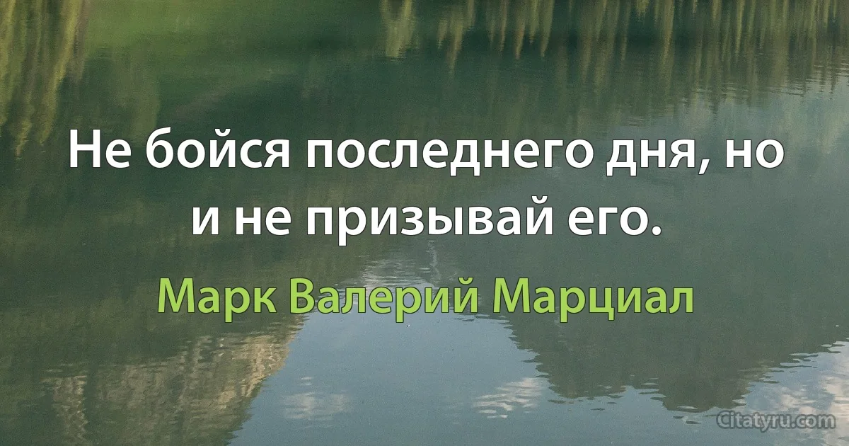 Не бойся последнего дня, но и не призывай его. (Марк Валерий Марциал)