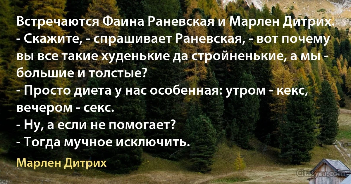 Встречаются Фаина Раневская и Марлен Дитрих.
- Скажите, - спрашивает Раневская, - вот почему вы все такие худенькие да стройненькие, а мы - большие и толстые?
- Просто диета у нас особенная: утром - кекс, вечером - секс.
- Ну, а если не помогает?
- Тогда мучное исключить. (Марлен Дитрих)