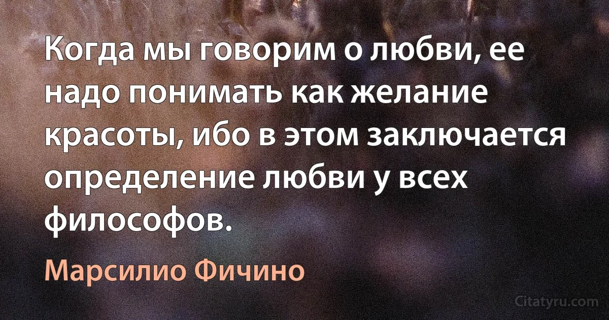 Когда мы говорим о любви, ее надо понимать как желание красоты, ибо в этом заключается определение любви у всех философов. (Марсилио Фичино)