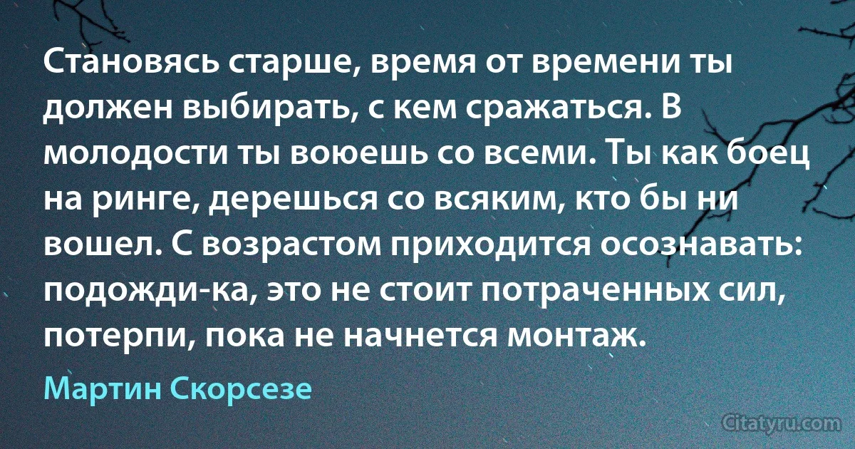 Становясь старше, время от времени ты должен выбирать, с кем сражаться. В молодости ты воюешь со всеми. Ты как боец на ринге, дерешься со всяким, кто бы ни вошел. С возрастом приходится осознавать: подожди-ка, это не стоит потраченных сил, потерпи, пока не начнется монтаж. (Мартин Скорсезе)