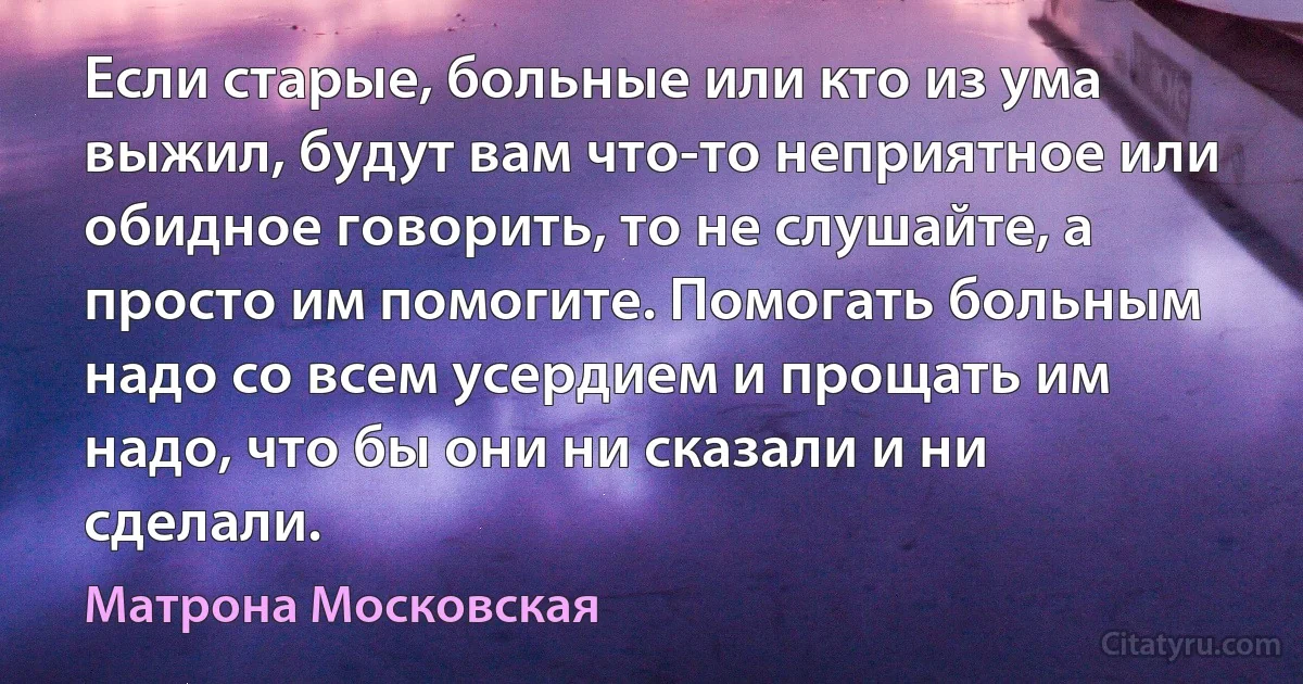 Если старые, больные или кто из ума выжил, будут вам что-то неприятное или обидное говорить, то не слушайте, а просто им помогите. Помогать больным надо со всем усердием и прощать им надо, что бы они ни сказали и ни сделали. (Матрона Московская)