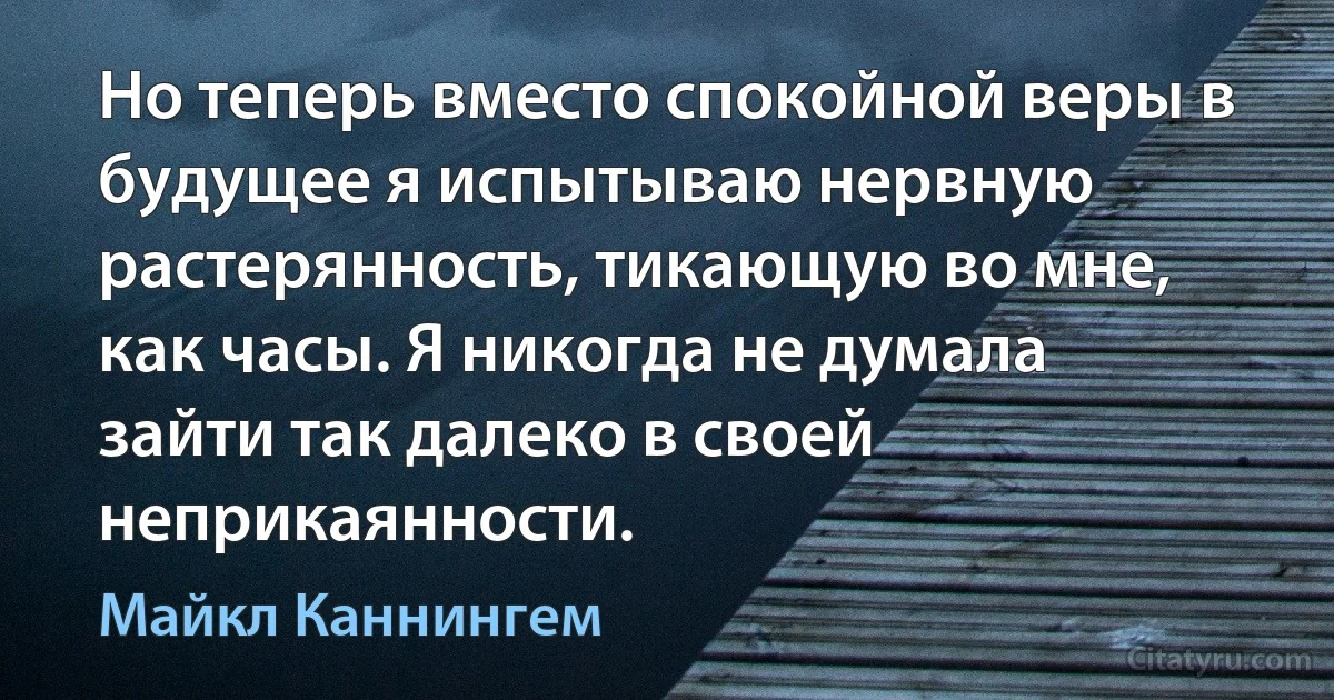 Но теперь вместо спокойной веры в будущее я испытываю нервную растерянность, тикающую во мне, как часы. Я никогда не думала зайти так далеко в своей неприкаянности. (Майкл Каннингем)