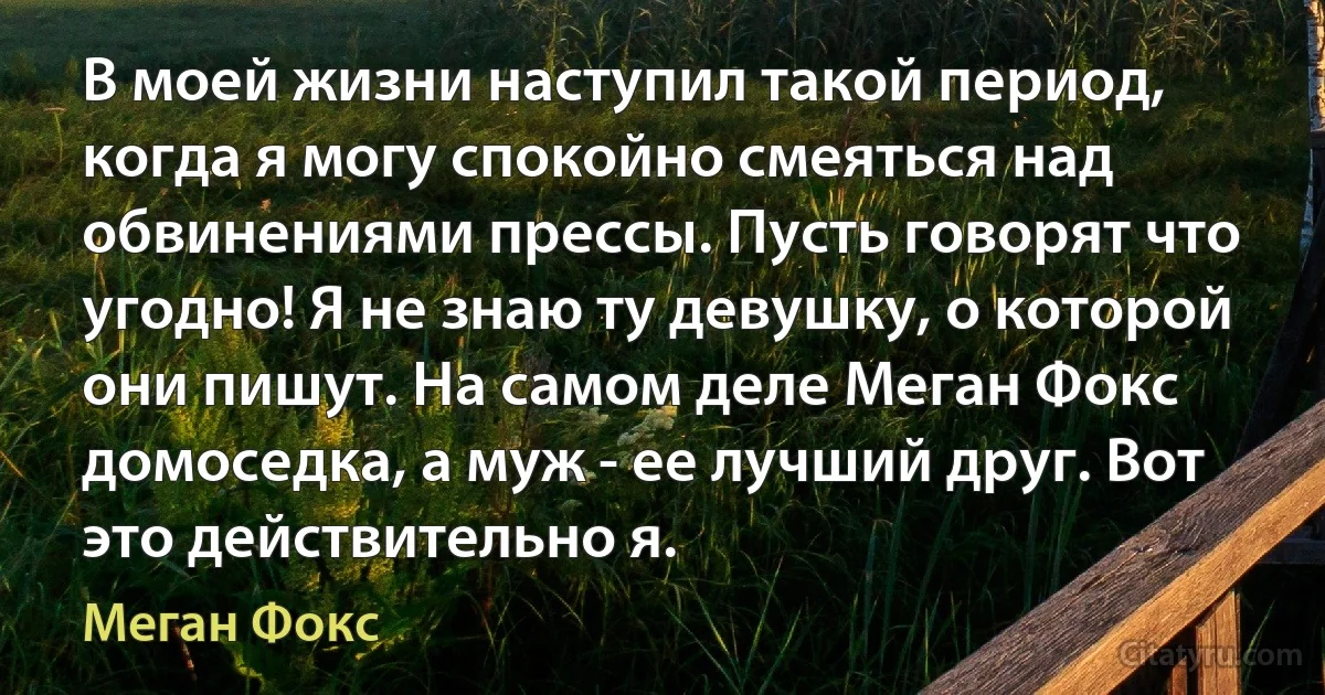 В моей жизни наступил такой период, когда я могу спокойно смеяться над обвинениями прессы. Пусть говорят что угодно! Я не знаю ту девушку, о которой они пишут. На самом деле Меган Фокс домоседка, а муж - ее лучший друг. Вот это действительно я. (Меган Фокс)