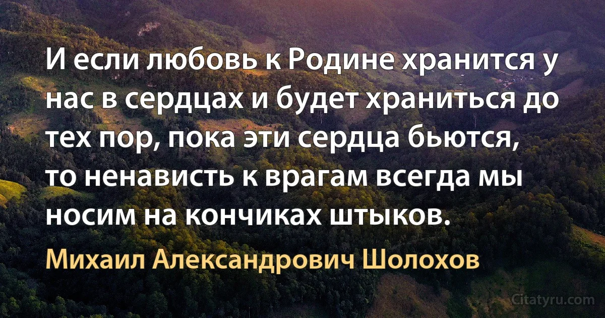 И если любовь к Родине хранится у нас в сердцах и будет храниться до тех пор, пока эти сердца бьются, то ненависть к врагам всегда мы носим на кончиках штыков. (Михаил Александрович Шолохов)